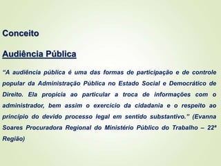 Conceito
Audiência Pública
“A audiência pública é uma das formas de participação e de controle
popular da Administração Pública no Estado Social e Democrático de
Direito. Ela propicia ao particular a troca de informações com o
administrador, bem assim o exercício da cidadania e o respeito ao
princípio do devido processo legal em sentido substantivo.” (Evanna
Soares Procuradora Regional do Ministério Público do Trabalho – 22ª
Região)
 