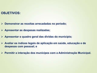 OBJETIVOS:
 Demonstrar as receitas arrecadadas no período;
 Apresentar as despesas realizadas;
 Apresentar o quadro geral das dívidas do município;
 Avaliar os índices legais de aplicação em saúde, educação e de
despesas com pessoal; e
 Permitir a interação dos munícipes com a Administração Municipal.
 
