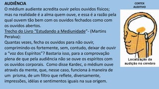 AUDIÊNCIA
O médium audiente acredita ouvir pelos ouvidos físicos;
mas na realidade é a alma quem ouve, e essa é a razão pela
qual ouvem tão bem com os ouvidos fechados como com
os ouvidos abertos.
Trecho do Livro “Estudando a Mediunidade”- (Martins
Peralva):
Quantas vezes, fecha os ouvidos para não ouvir,
comprimindo-os fortemente, sem, contudo, deixar de ouvir
a “voz dos Espíritos”? Bastaria isso, para a comprovação
plena de que pela audiência não se ouve os espíritos com
os ouvidos corporais. Como disse Kardec, o médium ouve
através da mente, que, nesse caso, funciona à maneira de
um prisma, de um filtro que reflete, diversamente,
impressões, idéias e sentimentos iguais na sua origem.
CORTEX
AUDITIVO
 
