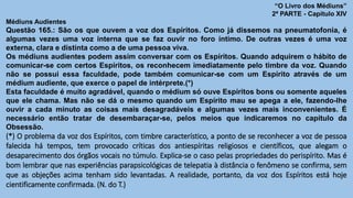 “O Livro dos Médiuns”
2ª PARTE - Capítulo XIV
Médiuns Audientes
Questão 165.: São os que ouvem a voz dos Espíritos. Como já dissemos na pneumatofonia, é
algumas vezes uma voz interna que se faz ouvir no foro íntimo. De outras vezes é uma voz
externa, clara e distinta como a de uma pessoa viva.
Os médiuns audientes podem assim conversar com os Espíritos. Quando adquirem o hábito de
comunicar-se com certos Espíritos, os reconhecem imediatamente pelo timbre da voz. Quando
não se possui essa faculdade, pode também comunicar-se com um Espírito através de um
médium audiente, que exerce o papel de intérprete.(*)
Esta faculdade é muito agradável, quando o médium só ouve Espíritos bons ou somente aqueles
que ele chama. Mas não se dá o mesmo quando um Espírito mau se apega a ele, fazendo-lhe
ouvir a cada minuto as coisas mais desagradáveis e algumas vezes mais inconvenientes. É
necessário então tratar de desembaraçar-se, pelos meios que indicaremos no capítulo da
Obsessão.
(*) O problema da voz dos Espíritos, com timbre característico, a ponto de se reconhecer a voz de pessoa
falecida há tempos, tem provocado críticas dos antiespíritas religiosos e científicos, que alegam o
desaparecimento dos órgãos vocais no túmulo. Explica-se o caso pelas propriedades do perispírito. Mas é
bom lembrar que nas experiências parapsicológicas de telepatia à distância o fenômeno se confirma, sem
que as objeções acima tenham sido levantadas. A realidade, portanto, da voz dos Espíritos está hoje
cientificamente confirmada. (N. do T.)
 