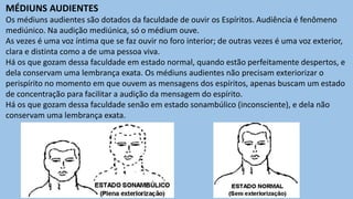 MÉDIUNS AUDIENTES
Os médiuns audientes são dotados da faculdade de ouvir os Espíritos. Audiência é fenômeno
mediúnico. Na audição mediúnica, só o médium ouve.
As vezes é uma voz íntima que se faz ouvir no foro interior; de outras vezes é uma voz exterior,
clara e distinta como a de uma pessoa viva.
Há os que gozam dessa faculdade em estado normal, quando estão perfeitamente despertos, e
dela conservam uma lembrança exata. Os médiuns audientes não precisam exteriorizar o
perispírito no momento em que ouvem as mensagens dos espíritos, apenas buscam um estado
de concentração para facilitar a audição da mensagem do espírito.
Há os que gozam dessa faculdade senão em estado sonambúlico (inconsciente), e dela não
conservam uma lembrança exata.
 