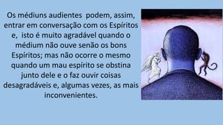 Os médiuns audientes podem, assim,
entrar em conversação com os Espíritos
e, isto é muito agradável quando o
médium não ouve senão os bons
Espíritos; mas não ocorre o mesmo
quando um mau espírito se obstina
junto dele e o faz ouvir coisas
desagradáveis e, algumas vezes, as mais
inconvenientes.
 
