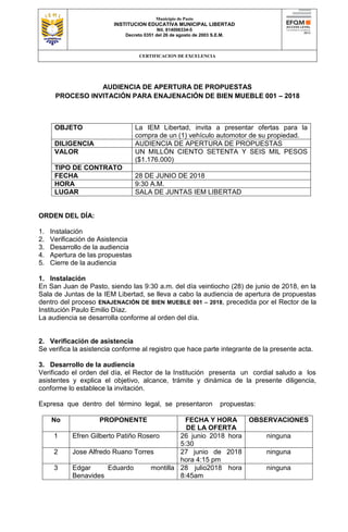 Municipio de Pasto
INSTITUCION EDUCATIVA MUNICIPAL LIBERTAD
Nit. 814006334-5
Decreto 0351 del 26 de agosto de 2003 S.E.M.
CERTIFICACION DE EXCELENCIA
AUDIENCIA DE APERTURA DE PROPUESTAS
PROCESO INVITACIÓN PARA ENAJENACIÓN DE BIEN MUEBLE 001 – 2018
OBJETO La IEM Libertad, invita a presentar ofertas para la
compra de un (1) vehículo automotor de su propiedad.
DILIGENCIA AUDIENCIA DE APERTURA DE PROPUESTAS
VALOR UN MILLÓN CIENTO SETENTA Y SEIS MIL PESOS
($1.176.000)
TIPO DE CONTRATO
FECHA 28 DE JUNIO DE 2018
HORA 9:30 A.M.
LUGAR SALA DE JUNTAS IEM LIBERTAD
ORDEN DEL DÍA:
1. Instalación
2. Verificación de Asistencia
3. Desarrollo de la audiencia
4. Apertura de las propuestas
5. Cierre de la audiencia
1. Instalación
En San Juan de Pasto, siendo las 9:30 a.m. del día veintiocho (28) de junio de 2018, en la
Sala de Juntas de la IEM Libertad, se lleva a cabo la audiencia de apertura de propuestas
dentro del proceso ENAJENACIÓN DE BIEN MUEBLE 001 – 2018, precedida por el Rector de la
Institución Paulo Emilio Díaz.
La audiencia se desarrolla conforme al orden del día.
2. Verificación de asistencia
Se verifica la asistencia conforme al registro que hace parte integrante de la presente acta.
3. Desarrollo de la audiencia
Verificado el orden del día, el Rector de la Institución presenta un cordial saludo a los
asistentes y explica el objetivo, alcance, trámite y dinámica de la presente diligencia,
conforme lo establece la invitación.
Expresa que dentro del término legal, se presentaron propuestas:
No PROPONENTE FECHA Y HORA
DE LA OFERTA
OBSERVACIONES
1 Efren Gilberto Patiño Rosero 26 junio 2018 hora
5:30
ninguna
2 Jose Alfredo Ruano Torres 27 junio de 2018
hora 4:15 pm
ninguna
3 Edgar Eduardo montilla
Benavides
28 julio2018 hora
8:45am
ninguna
 
