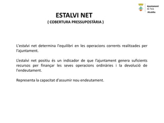 L'estalvi net determina l'equilibri en les operacions corrents realitzades per
l‘ajuntament.
L’estalvi net positiu és un indicador de que l’ajuntament genera suficients
recursos per finançar les seves operacions ordinàries i la devolució de
l'endeutament.
Representa la capacitat d'assumir nou endeutament.
ESTALVI NET
( COBERTURA PRESSUPOSTÀRIA )
Alcaldia
 