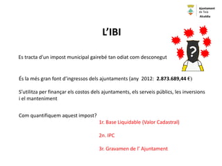 L’IBI
Es tracta d'un impost municipal gairebé tan odiat com desconegut
És la més gran font d’ingressos dels ajuntaments (any 2012: 2.873.689,44 €)
S’utilitza per finançar els costos dels ajuntaments, els serveis públics, les inversions
i el manteniment
Com quantifiquem aquest impost?
1r. Base Liquidable (Valor Cadastral)
2n. IPC
3r. Gravamen de l’ Ajuntament
Alcaldia
 