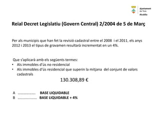 Per als municipis que han fet la revisió cadastral entre el 2008 i el 2011, els anys
2012 i 2013 el tipus de gravamen resultarà incrementat en un 4%.
Que s’aplicarà amb els següents termes:
• Als immobles d’ús no residencial
• Als immobles d‘ús residencial que superin la mitjana del conjunt de valors
cadastrals
130.308,89 €
A ………………. BASE LIQUIDABLE
B ................... BASE LIQUIDABLE + 4%
Reial Decret Legislatiu (Govern Central) 2/2004 de 5 de Març
Alcaldia
 