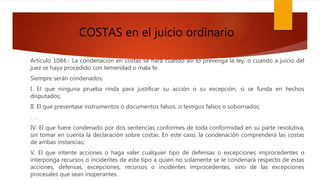 COSTAS en el juicio ordinario
Artículo 1084.- La condenación en costas se hará cuando así lo prevenga la ley, o cuando a juicio del
juez se haya procedido con temeridad o mala fe.
Siempre serán condenados:
I. El que ninguna prueba rinda para justificar su acción o su excepción, si se funda en hechos
disputados;
II. El que presentase instrumentos o documentos falsos, o testigos falsos o sobornados;
. . .
IV. El que fuere condenado por dos sentencias conformes de toda conformidad en su parte resolutiva,
sin tomar en cuenta la declaración sobre costas. En este caso, la condenación comprenderá las costas
de ambas instancias;
V. El que intente acciones o haga valer cualquier tipo de defensas o excepciones improcedentes o
interponga recursos o incidentes de este tipo a quien no solamente se le condenará respecto de estas
acciones, defensas, excepciones, recursos o incidentes improcedentes, sino de las excepciones
procesales que sean inoperantes.
 