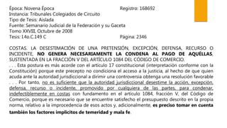 Época: Novena Época Registro: 168692
Instancia: Tribunales Colegiados de Circuito
Tipo de Tesis: Aislada
Fuente: Semanario Judicial de la Federación y su Gaceta
Tomo XXVIII, Octubre de 2008
Tesis: I.4o.C.149 C Página: 2346
COSTAS. LA DESESTIMACIÓN DE UNA PRETENSIÓN, EXCEPCIÓN, DEFENSA, RECURSO O
INCIDENTE, NO GENERA NECESARIAMENTE LA CONDENA AL PAGO DE AQUÉLLAS,
SUSTENTADA EN LA FRACCIÓN V DEL ARTÍCULO 1084 DEL CÓDIGO DE COMERCIO.
. . . Esta postura es más acorde con el artículo 17 constitucional (interpretación conforme con la
Constitución) porque este precepto no condiciona el acceso a la justicia, al hecho de que quien
acuda ante la autoridad jurisdiccional a dirimir una controversia obtenga una resolución favorable
. . . Por tanto, no es suficiente que la autoridad jurisdiccional desestime la acción, excepción,
defensa, recurso o incidente, promovido por cualquiera de las partes, para condenar,
indefectiblemente en costas con fundamento en el artículo 1084, fracción V, del Código de
Comercio, porque es necesario que se encuentre satisfecho el presupuesto descrito en la propia
norma, relativo a la improcedencia de esos actos y, adicionalmente, es preciso tomar en cuenta
también los factores implícitos de temeridad y mala fe.
 