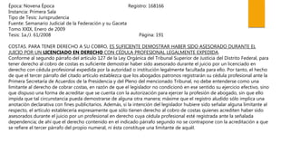 Época: Novena Época Registro: 168166
Instancia: Primera Sala
Tipo de Tesis: Jurisprudencia
Fuente: Semanario Judicial de la Federación y su Gaceta
Tomo XXIX, Enero de 2009
Tesis: 1a./J. 61/2008 Página: 191
COSTAS. PARA TENER DERECHO A SU COBRO, ES SUFICIENTE DEMOSTRAR HABER SIDO ASESORADO DURANTE EL
JUICIO POR UN LICENCIADO EN DERECHO CON CÉDULA PROFESIONAL LEGALMENTE EXPEDIDA.
Conforme al segundo párrafo del artículo 127 de la Ley Orgánica del Tribunal Superior de Justicia del Distrito Federal, para
tener derecho al cobro de costas es suficiente demostrar haber sido asesorado durante el juicio por un licenciado en
derecho con cédula profesional expedida por la autoridad o institución legalmente facultada para ello. Por tanto, el hecho
de que el tercer párrafo del citado artículo establezca que los abogados patronos registrarán su cédula profesional ante la
Primera Secretaría de Acuerdos de la Presidencia y del Pleno del mencionado Tribunal, no debe entenderse como una
limitante al derecho de cobrar costas, en razón de que el legislador no condicionó en ese sentido su ejercicio efectivo, sino
que dispuso una forma de acreditar que se cuenta con la autorización para ejercer la profesión de abogado, sin que ello
impida que tal circunstancia pueda demostrarse de alguna otra manera; máxime que el registro aludido sólo implica una
anotación declarativa con fines publicitarios. Además, si la intención del legislador hubiere sido señalar alguna limitante al
respecto, el artículo establecería expresamente que sólo tienen derecho al cobro de costas quienes acrediten haber sido
asesorados durante el juicio por un profesional en derecho cuya cédula profesional esté registrada ante la señalada
dependencia; de ahí que el derecho contenido en el indicado párrafo segundo no se contrapone con la acreditación a que
se refiere el tercer párrafo del propio numeral, ni ésta constituye una limitante de aquél.
 