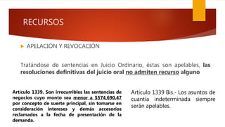 RECURSOS
 APELACIÓN Y REVOCACIÓN
Tratándose de sentencias en Juicio Ordinario, éstas son apelables, las
resoluciones definitivas del juicio oral no admiten recurso alguno
Artículo 1339 Bis.- Los asuntos de
cuantía indeterminada siempre
serán apelables.
Artículo 1339. Son irrecurribles las sentencias de
negocios cuyo monto sea menor a $574,690.47
por concepto de suerte principal, sin tomarse en
consideración intereses y demás accesorios
reclamados a la fecha de presentación de la
demanda.
 
