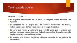Quién puede apelar
Artículo 1337, del CC
 El litigante condenado en el fallo, si creyere haber recibido un
Agravio;
 El vencedor en el litigio que no obtuvo restitución de frutos,
indemnización de daños y perjuicios o el pago de costas;
 La parte que venció y obtuvo lo que solicitó, pero que considere que
existen mejores elementos para haberle concedido la razón, cuando
lo plantee como apelación adhesiva;
 El tercero con interés legítimo, siempre cuando le perjudique la
resolución;
 