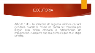 EJECUTORIA
Artículo 1343.- La sentencia de segunda instancia causará
ejecutoria cuando la misma no pueda ser recurrida por
ningún otro medio ordinario o extraordinario de
impugnación, cualquiera que sea el interés que en el litigio
se verse.
 
