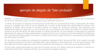 ejemplo de alegato de “bien probado”
PRIMERO.- La parte demandada no probó la excepción de pago opuesta en su contestación, en tanto que, los elementos
de convicción aportados al juicio no fueron propicios para demostrar tal extremo.
En efecto, de acuerdo a lo dispuesto en el artículo 8, fracción VIII, de la Ley General de Títulos y Operaciones de Crédito,
aunque es aceptable que contra la acción intentada por mi parte, el demandado tenía oportunidad de oponer como
excepción el abono parcial (quita), es necesario aportar los medios de convicción necesarios para demostrar que
efectivamente realizó un pago, por lo cual, al suceder que en el presente caso el título de crédito no contiene ninguna
anotación de parte del deudor de haber recibido un anticipo del adeudo, así como tampoco se desahogó por parte del
demandado con alguna otra documental donde se pudiera apreciar que se recibió por parte del acreedor, la cantidad que
dice supuestamente haber pagado como abono a cuenta de la suerte principal, entonces no hay elementos documentales
que demuestren ese hecho.
Por otro lado, el único testigo que compareció a la audiencia celebrada el día 2 de junio de 2016, al ser singular no reviste
las condiciones previstas en ley para concederle pleno valor probatorio a dicho testimonio, en tanto que el artículo 1302
del Código de Comercio exige que cuando menos se presenten dos testigos por cada hecho que se pretende probar.
De este modo, queda demostrado por parte del accionante, que aún se le debe el total de la prestación convenida con
motivo del contrato del 5 de agosto de 2012 y que se asentó en el pagaré respectivo.
 