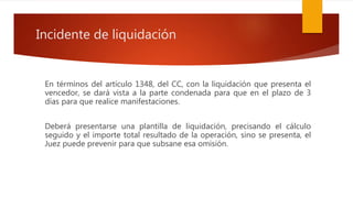 Incidente de liquidación
En términos del artículo 1348, del CC, con la liquidación que presenta el
vencedor, se dará vista a la parte condenada para que en el plazo de 3
días para que realice manifestaciones.
Deberá presentarse una plantilla de liquidación, precisando el cálculo
seguido y el importe total resultado de la operación, sino se presenta, el
Juez puede prevenir para que subsane esa omisión.
 