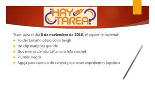 Traer para el día 8 de noviembre de 2016, el siguiente material:
 Folder tamaño oficio color beigh
 Un clip mariposa grande
 Dos metros de hilo cáñamo o hilo crochet
 Plumón negro
 Aguja para cuero o de canevá para coser expedientes (opcional)
 