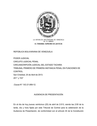 REPÚBLICA BOLIVARIANA DE VENEZUELA
PODER JUDICIAL
CIRCUITO JUDICIAL PENAL
CIRCUNSCRIPCIÓN JUDICIAL DEL ESTADO TACHIRA
TRIBUNAL PRIMERO DE PRIMERA INSTANCIA PENAL EN FUNCIONES DE
CONTROL
San Cristóbal, 25 de Abril de 2013.
201° y 153°
.Causa N° 13C-21.899-12.
AUDIENCIA DE PRESENTACIÓN
En el día de hoy,Jueves veinticinco (25) de abril de 2.013, siendo las 2:00 de la
tarde, día y hora fijada por este Tribunal de Control para la celebración de la
Audiencia de Presentación, de conformidad con el artículo 44 de la Constitución
 