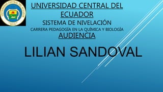 UNIVERSIDAD CENTRAL DEL
ECUADOR
SISTEMA DE NIVELACIÓN
CARRERA PEDAGOGÍA EN LA QUÍMICA Y BIOLOGÍA
AUDIENCIA
LILIAN SANDOVAL
 