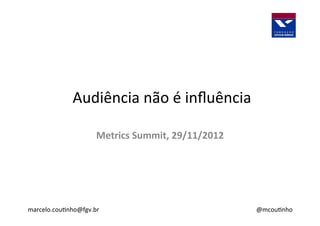  Audiência	
  não	
  é	
  inﬂuência	
  
marcelo.cou3nho@fgv.br	
  
Metrics	
  Summit,	
  29/11/2012	
  
@mcou3nho	
  
 