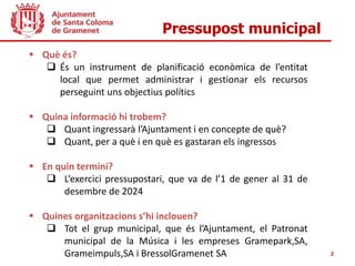 Pressupost municipal
2
 Què és?
 És un instrument de planificació econòmica de l’entitat
local que permet administrar i gestionar els recursos
perseguint uns objectius polítics
 Quina informació hi trobem?
 Quant ingressarà l’Ajuntament i en concepte de què?
 Quant, per a què i en què es gastaran els ingressos
 En quin termini?
 L’exercici pressupostari, que va de l’1 de gener al 31 de
desembre de 2024
 Quines organitzacions s’hi inclouen?
 Tot el grup municipal, que és l’Ajuntament, el Patronat
municipal de la Música i les empreses Gramepark,SA,
Grameimpuls,SA i BressolGramenet SA
 