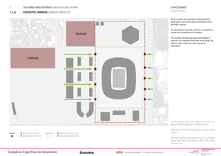 1.        RELATÓRIO ARQUITETÓNICO ARCHITECTURAL REPORT                                                                 ESPECTADORES
 1.1.6     CONCEITO URBANO URBAN CONCEPT                                                                                SPECTATORES

                                                                                                                        Na área oeste, dois grandes estacionamentos
                                                                                                                        para carros, com vários pisos, acomodam cerca
                                                                                                                        de 9.000 veículos.

                                                                                                                        Os espectadores deverão caminhar do estaciona-
                                                                                                                        mento dos torcedores até o estádio.
                                                        PARKING
                                                                                                                        Os sistemas de segurança dos espectadores e
                                                                                                                        controle dos ingressos localizam-se ao longo das
                                                                                                                        laterais leste e oeste do anel externo de
                                                                                                                        segurança.




               PARKING




                                                                                                                        In the western area two large multi storey car
                                                                                                                        parks will offer space for ca. 9.000 vehicles.

                                                                                                                        Spectators will stroll through the fan park to the
         A Spectator access           A Outer security ring                                                             stadium.
         A Spectator controls         A Internal separation
                                                                                                                        Spectator security and ticket controls are located
                                                                                                                        along the eastern and western side of the outer
                                                                                                                        security ring.



Complexo Esportivo do Amazonass                                   gmp   International GmbH - architects and engineers
 