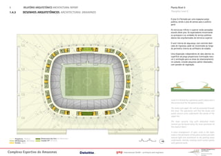 1.             RELATÓRIO ARQUITETÓNICO ARCHITECTURAL REPORT                                                                Planta Nivel 0
 1.4.3         DESENHOS ARQUITETÔNICOS ARCHITECTURAL DRAWINGS                                                               Floorplan Level 0

                                                                                                                            O piso 0 é formado por uma espaçosa praça
                                                                                                                            pública, sendo o piso de acesso para o público
                                                                                                                            geral.

                                                                                                                            As estruturas inferior e superior serão acessadas
                                                                                                                            através deste piso. Os espectadores encontrarão
                                                                                                                            os quiosques e as unidades de serviço públicas
                                                                                                                            abaixo das arquibancadas da estrutura superior.

                                                                                                                            O anel interno de segurança, com controle dedi-
                                                                                                                            cado de ingressos, pode ser encontrado ao longo
                                                                                                                            do perímetro interno do anfiteatro do estádio.

                                                                                                                            Uma disposição independente de vãos abertos na
                                                                                                                            superfície da praça proporciona iluminação natu-
                                                                                                                            ral e ventilação para as áreas de estacionamento
                                                                                                                            no subsolo, criando pequenos pátios rebaixados,
                                                                                                                            com paredes de vegetação.




                                                                                                                            Level 0 is formed by a generous public plaza and is
                                                                                                                            the access level for the general public.

                                                                                                                            The lower and upper tier will be accessed through
                                                                                                                            this level. The spectators will find the kiosks and
                                                                                                                            public service units underneath the stands of the
                                                                                                                            upper tier.

                                                                                                                            The inner security ring with dedicated ticket
                                                                                                                            control can be found along the inner perimeter of
                                                                                                                            the stadium bowl.

                                                                                                                            A loose arrangement of open voids in the Open
                                                                                                                            voids in the perimeter of the plaza surface provides
                                Restaurante dos Fans Fan Restaurant                                                         natural light and ventilation to the parking areas
      Plataforma Platform                                                                       5       10
      WC/Quiosques WC/ Kiosks   Escadas VIP VIP Stairs                                                                      underneath, thereby creating small sunken patios
      Escadas Stairs                                                                                                        with greened walls.



Complexo Esportivo do Amazonass                                       gmp   International GmbH - architects and engineers
 