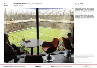 2.           RECOMENDACOES DA FIFA FIFA RECOMENDATIONS                                                         VIP / VVIP Lounge
 2.10.1       VIP/VVIP VIP/VVIP                                                                                 VIP / VVIP Lounge

                                                                                                                Cada cabine VIP contém um bar e serviço gas-
                                                                                                                tronômico individual, TV privada com imagens do
                                                                                                                estádio, visão panorâmica para o gramado e um
                                                                                                                camarote privado, com fileiras mais profundas e
                                                                                                                cadeiras estofadas.

                                                                                                                O acesso aos lugares reservados para os media e
                                                                                                                comentadores que se localiza na bancada superi-
                                                                                                                or, é efectuado separadamente do resto do público
                                                                                                                através de escadas e escadas rolantes.




                                                                                                                Each VIP box contains a bar and individual gas-
                                                                                                                tronomical service, private stadium TV, room high
                                                                                                                glazing onto the pitch and a private balcony with
                                                                                                                deeper rows and upholstered chairs.

                                                                                                                Through separated staircases and escalators the
                                                                                                                media press desks and commentary positions
                                                                                                                located on the upper stands can be reached.



Complexo Esportivo do Amazonass                           gmp   International GmbH - architects and engineers
 