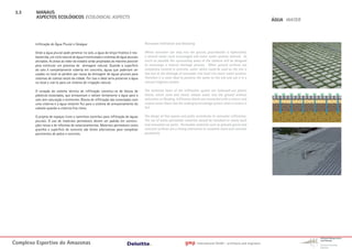3.3     MANAUS
         ASPECTOS ECOLÓGICOS ECOLOGICAL ASPECTS
                                                                                                                                                                               ÁGUA WATER




        Infiltração de Àgua Pluvial e Deságue                                           Rainwater Infiltration and Desealing

        Onde a água pluvial pode penetrar no solo, a água do lençol freático é rea-     Where rainwater can seep into the ground, groundwater is replenished,
        bastecida, um ciclo natural de água é estimulado e sistemas de água pluviais    a natural water cycle encouraged and storm water systems relieved. As
        aliviados. As áreas ao redor do estádio serão projetadas ao máximo possível     much as possible the surrounding areas of the stadium will be designed
        para estimular um processo de drenagem natural. Quando a superfície             to encourage a natural drainage process. When ground surfaces are
        do solo é completamente coberta em concreto, águas que poderiam ser             completely covered in concrete, water which could be used on the site is
        usadas no local se perdem por causa da drenagem de águas pluviais para          lost due to the drainage of rainwater into local city storm water systems.
        sistemas de coletas locais da cidade. Por isso o ideal seria preservar a água   Therefore it is more ideal to preserve the water on the site and use it in a
        no local e usá-la para um sistema de irrigação natural.                         natural irrigation system.

        O coração do sistema técnico de infiltração constitui-se de blocos de           The technical heart of the infiltration system are hollowed-out plastic
        plásticos esvaziados, que armazenam e soltam lentamente a água para o           blocks, which store and slowly release water into the ground without
        solo sem saturação e enchentes. Blocos de infiltração são conectados com        saturation or flooding. Infiltration blocks are connected with a cistern, and
        uma cisterna e a água restante flui para o sistema de armazenamento do          surplus water flows into the underground storage system when a cistern is
        subsolo quando a cisterna fica cheia.                                           full.

        O projeto de espaços livres e caminhos contribui para infiltração de águas      The design of free spaces and paths contributes to rainwater infiltration.
        pluviais. O uso de materiais permeáveis devem ser padrão em constru-            The use of water-permeable materials should be standard on newly-built
        ções novas e de reformas de estacionamentos. Materiais permeáveis como          and renovated car parks. Permeable materials such as grassed gravel and
        gravilha e superficie de concreto são fortes alternativas para completar        concrete surfaces are a strong alternative to complete stone and concrete
        pavimentos de pedra e concreto.                                                 pavements.




Complexo Esportivo do Amazonass                                                                                       gmp      International GmbH - architects and engineers
 