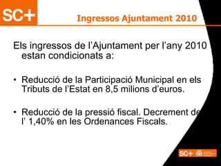 Els ingressos de l’Ajuntament per l’any 2010 estan condicionats a: Reducció de la Participació Municipal en els Tributs de l’Estat en 8,5 milions d’euros. Reducció de la pressió fiscal. Decrement de  l’ 1,40% en les Ordenances Fiscals. Ingressos Ajuntament 2010 