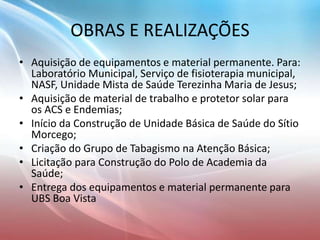 OBRAS E REALIZAÇÕES
• Aquisição de equipamentos e material permanente. Para:
Laboratório Municipal, Serviço de fisioterapia municipal,
NASF, Unidade Mista de Saúde Terezinha Maria de Jesus;
• Aquisição de material de trabalho e protetor solar para
os ACS e Endemias;
• Início da Construção de Unidade Básica de Saúde do Sítio
Morcego;
• Criação do Grupo de Tabagismo na Atenção Básica;
• Licitação para Construção do Polo de Academia da
Saúde;
• Entrega dos equipamentos e material permanente para
UBS Boa Vista
 