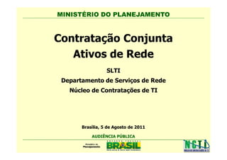 MINISTÉRIO DO PLANEJAMENTO



Contratação Conjunta
   Ativos de Rede
                  SLTI
 Departamento de Serviços de Rede
   Núcleo de Contratações de TI




       Brasília, 5 de Agosto de 2011

           AUDIÊNCIA PÚBLICA
 