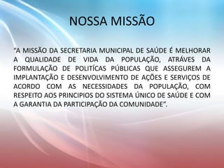 NOSSA MISSÃO
“A MISSÃO DA SECRETARIA MUNICIPAL DE SAÚDE É MELHORAR
A QUALIDADE DE VIDA DA POPULAÇÃO, ATRÁVES DA
FORMULAÇÃO DE POLITÍCAS PÚBLICAS QUE ASSEGUREM A
IMPLANTAÇÃO E DESENVOLVIMENTO DE AÇÕES E SERVIÇOS DE
ACORDO COM AS NECESSIDADES DA POPULAÇÃO, COM
RESPEITO AOS PRINCIPIOS DO SISTEMA ÚNICO DE SAÚDE E COM
A GARANTIA DA PARTICIPAÇÃO DA COMUNIDADE”.
 
