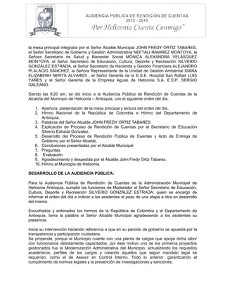 la mesa principal integrada por el Señor Alcalde Municipal JOHN FREDY ORTIZ TABARES,
el Señor Secretario de Gobierno y Gestión Administrativa NEFTALI RAMIREZ MONTOYA, la
Señora Secretaria de Salud y Bienestar Social MÓNICA ALEXANDRA VELÁSQUEZ
MONTOYA, el Señor Secretario de Educación, Cultura, Deporte y Recreación SILVERIO
GONZÁLEZ ESTRADA, el Señor Secretario de Hacienda y Gestión Financiera ALEJANDRO
PLALACIO SÁNCHEZ, la Señora Representante de la Unidad de Gestión Ambiental DIANA
ELIZABERH NERYS ALVARES , el Señor Gerente de la E.S.E. Hospital San Rafael LUIS
YAÑES y el Señor Gerente de la Empresa Aguas de Heliconia S.A. E.S.P. SERGIO
GALEANO.
Siendo las 9:20 am, se dió inicio a la Audiencia Pública de Rendición de Cuentas de la
Alcaldía del Municipio de Heliconia – Antioquia, con el siguiente orden del día:
1. Apertura, presentación de la mesa principal y lectura del orden del día.
2. Himno Nacional de la República de Colombia e Himno del Departamento de
Antioquia.
3. Palabras del Señor Alcalde JOHN FREDY ORTIZ TABARES
4. Explicación de Proceso de Rendición de Cuentas por el Secretario de Educación
Silverio Estrada Gonzales.
5. Desarrollo del Proceso de Rendición Publica de Cuentas y Acto de Entrega de
Gobierno por el Señor Alcalde.
6. Conclusiones presentadas por el Alcalde Municipal
7. Preguntas
8. Evaluación
9. Agradecimiento y despedida por el Alcalde John Fredy Ortiz Tabares.
10. Himno al Municipio de Heliconia
DESARROLLO DE LA AUDIENCIA PÚBLICA:
Para la Audiencia Pública de Rendición de Cuentas de la Administración Municipal de
Heliconia Antioquia, cumplió las funciones de Moderador el Señor Secretario de Educación,
Cultura, Deporte y Recreación SILVERIO GONZÁLEZ ESTRADA; quien se encargó de
informar el orden del día e indicar a los asistentes el paso de una etapa a otra en desarrollo
del mismo.
Escuchados y entonados los himnos de la República de Colombia y el Departamento de
Antioquia, toma la palabra el Señor Alcalde Municipal agradeciendo a los asistentes su
presencia.
Inicia su intervención haciendo referencia a que en su periodo de gobierno se apuesta por la
transparencia y participación ciudadana.
Se propende, porque el Municipio cuente con una planta de cargos que apoye dicha labor
con funcionarios debidamente capacitados, por éste motivo uno de los primeros proyectos
gestionados fue la Modernización Administrativa del Municipio, actualizando los requisitos
académicos, perfiles de los cargos y creando aquellos que según mandato legal se
requerían, como el de Asesor en Control Interno. Todo lo anterior, garantizando el
cumplimiento de normas legales y la prevención de investigaciones y sanciones.
 
