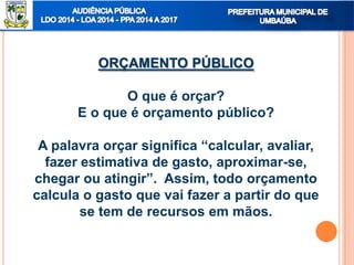 ORÇAMENTO PÚBLICO
O que é orçar?
E o que é orçamento público?
A palavra orçar significa “calcular, avaliar,
fazer estimativa de gasto, aproximar-se,
chegar ou atingir”. Assim, todo orçamento
calcula o gasto que vai fazer a partir do que
se tem de recursos em mãos.
 