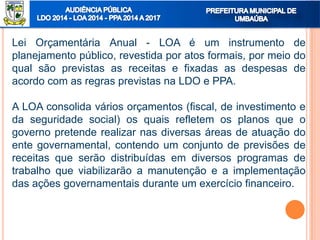 Lei Orçamentária Anual - LOA é um instrumento de
planejamento público, revestida por atos formais, por meio do
qual são previstas as receitas e fixadas as despesas de
acordo com as regras previstas na LDO e PPA.
A LOA consolida vários orçamentos (fiscal, de investimento e
da seguridade social) os quais refletem os planos que o
governo pretende realizar nas diversas áreas de atuação do
ente governamental, contendo um conjunto de previsões de
receitas que serão distribuídas em diversos programas de
trabalho que viabilizarão a manutenção e a implementação
das ações governamentais durante um exercício financeiro.
 