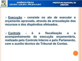  Execução - consiste no ato de executar o
orçamento aprovado, através da arrecadação dos
recursos e dos dispêndios efetuados.
 Controle - é a fiscalização e o
acompanhamento da execução orçamentária,
realizada pelo Controle Interno e pelo Parlamento,
com o auxílio técnico do Tribunal de Contas.
 