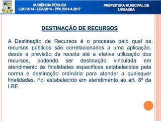 DESTINAÇÃO DE RECURSOS
A Destinação de Recursos é o processo pelo qual os
recursos públicos são correlacionados a uma aplicação,
desde a previsão da receita até a efetiva utilização dos
recursos, podendo ser destinação vinculada em
atendimento às finalidades específicas estabelecidas pela
norma e destinação ordinária para atender a quaisquer
finalidades. Foi estabelecido em atendimento ao art. 8º da
LRF.
 