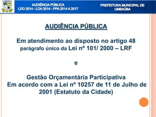 AUDIÊNCIA PÚBLICA
Em atendimento ao disposto no artigo 48
parágrafo único da Lei nº 101/ 2000 – LRF
e
Gestão Orçamentária Participativa
Em acordo com a Lei nº 10257 de 11 de Julho de
2001 (Estatuto da Cidade)
 