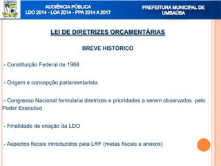 LEI DE DIRETRIZES ORÇAMENTÁRIAS
BREVE HISTÓRICO
- Constituição Federal de 1988
- Origem e concepção parlamentarista
- Congresso Nacional formularia diretrizes e prioridades a serem observadas pelo
Poder Executivo
- Finalidade de criação da LDO
- Aspectos fiscais introduzidos pela LRF (metas fiscais e anexos)
 