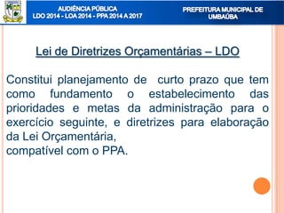 Lei de Diretrizes Orçamentárias – LDO
Constitui planejamento de curto prazo que tem
como fundamento o estabelecimento das
prioridades e metas da administração para o
exercício seguinte, e diretrizes para elaboração
da Lei Orçamentária,
compatível com o PPA.
 