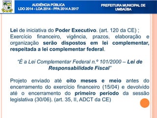 Lei de iniciativa do Poder Executivo. (art. 120 da CE) ;
Exercício financeiro, vigência, prazos, elaboração e
organização serão dispostos em lei complementar,
respeitada a lei complementar federal.
“É a Lei Complementar Federal n.º 101/2000 – Lei de
Responsabilidade Fiscal”
Projeto enviado até oito meses e meio antes do
encerramento do exercício financeiro (15/04) e devolvido
até o encerramento do primeiro período da sessão
legislativa (30/06). (art. 35, II, ADCT da CE)
 