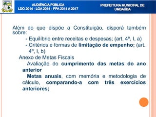 Além do que dispõe a Constituição, disporá também
sobre:
- Equilíbrio entre receitas e despesas; (art. 4º, I, a)
- Critérios e formas de limitação de empenho; (art.
4º, I, b)
Anexo de Metas Fiscais
Avaliação do cumprimento das metas do ano
anterior
Metas anuais, com memória e metodologia de
cálculo, comparando-a com três exercícios
anteriores;
 