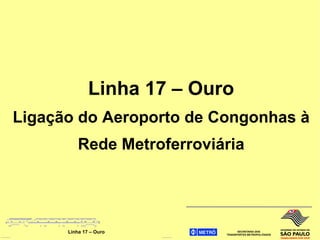 Linha 17 – Ouro
Ligação do Aeroporto de Congonhas à
          Rede Metroferroviária




      Linha 17 – Ouro
 