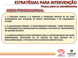 ESTRATÉGIAS PARA INTERVENÇÃO
                                     Prazos para os atendimentos


1. A PROVISAO PUBLICA E O FOMENTO A PRODUÇAO PRIVADA DE HIS PARA
ATENDIMENTO DAS SITUAÇOES DE DÉFICIT HABITACIONAL E DO CRESCIMENTO
FUTURO

2. A QUALIFICAÇAO URBANA E A REGULARIZAÇAO FUNDIARIA COMO ESTRATEGIA
DE ATENDIMENTO DA INADEQUAÇAO DA MORADIA E DE APOIO AO ENFRETAMENTO
DO QUADRO DE DEFICT

3. O DESENVOLVIMENTO SOCIO-TERRITORIAL PARA A SUSTENTABILIDADE DAS AÇOES
EMPREENDIDAS, ARTICULADO AO PD /GESTAO DO SOLO (REVISAO PD E
REGULAMENTAÇOES) ; E POLITICAS PARA O DESENVOLVIMENTO SOCIAL
 