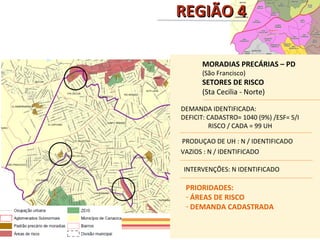REGIÃO 4

      MORADIAS PRECÁRIAS – PD
      (São Francisco)
      SETORES DE RISCO
      (Sta Cecilia - Norte)

DEMANDA IDENTIFICADA:
DEFICIT: CADASTRO= 1040 (9%) /ESF= S/I
         RISCO / CADA = 99 UH

PRODUÇAO DE UH : N / IDENTIFICADO
VAZIOS : N / IDENTIFICADO

INTERVENÇÕES: N IDENTIFICADO

 PRIORIDADES:
 - ÁREAS DE RISCO
 - DEMANDA CADASTRADA
 
