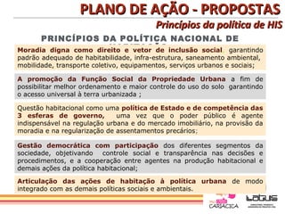 PLANO DE AÇÃO - PROPOSTAS
                                          Princípios da política de HIS
      PRINCÍPIOS DA POLÍTICA NACIONAL DE
                       HABITAÇÃO
Moradia digna como direito e vetor de inclusão social, garantindo
padrão adequado de habitabilidade, infra-estrutura, saneamento ambiental,
mobilidade, transporte coletivo, equipamentos, serviços urbanos e sociais;

A promoção da Função Social da Propriedade Urbana a fim de
possibilitar melhor ordenamento e maior controle do uso do solo garantindo
o acesso universal à terra urbanizada ;

Questão habitacional como uma política de Estado e de competência das
3 esferas de governo,         uma vez que o poder público é agente
indispensável na regulação urbana e do mercado imobiliário, na provisão da
moradia e na regularização de assentamentos precários;

Gestão democrática com participação dos diferentes segmentos da
sociedade, objetivando    controle social e transparência nas decisões e
procedimentos, e a cooperação entre agentes na produção habitacional e
demais ações da política habitacional;

Articulação das ações de habitação à política urbana de modo
integrado com as demais políticas sociais e ambientais.
 