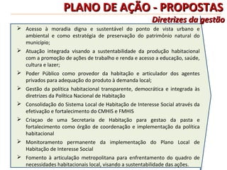 PLANO DE AÇÃO - PROPOSTAS
                                                       Diretrizes da gestão
 Acesso à moradia digna e sustentável do ponto de vista urbano e
  ambiental e como estratégia de preservação do patrimônio natural do
  município;
 Atuação integrada visando a sustentabilidade da produção habitacional
  com a promoção de ações de trabalho e renda e acesso a educação, saúde,
  cultura e lazer;
 Poder Público como provedor da habitação e articulador dos agentes
  privados para adequação do produto à demanda local;
 Gestão da política habitacional transparente, democrática e integrada às
  diretrizes da Política Nacional de Habitação
 Consolidação do Sistema Local de Habitação de Interesse Social através da
  efetivação e fortalecimento do CMHIS e FMHIS
 Criaçao de uma Secretaria de Habitação para gestao da pasta e
  fortalecimento como órgão de coordenação e implementação da política
  habitacional
 Monitoramento permanente da implementação do Plano Local de
  Habitação de Interesse Social
 Fomento à articulação metropolitana para enfrentamento do quadro de
  necessidades habitacionais local, visando a sustentabilidade das ações.
 