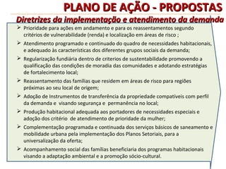 PLANO DE AÇÃO - PROPOSTAS
Diretrizes da implementação e atendimento da demanda
 Prioridade para ações em andamento e para os reassentamentos segundo
  critérios de vulnerabilidade (renda) e localização em áreas de risco ;
 Atendimento programado e continuado do quadro de necessidades habitacionais,
  e adequado às características dos diferentes grupos sociais da demanda;
 Regularização fundiária dentro de criterios de sustentabilidade promovendo a
  qualificação das condições de moradia das comunidades e adotando estratégias
  de fortalecimento local;
 Reassentamento das famílias que residem em áreas de risco para regiões
  próximas ao seu local de origem;
 Adoção de Instrumentos de transferência da propriedade compatíveis com perfil
  da demanda e visando segurança e permanência no local;
 Produção habitacional adequada aos portadores de necessidades especiais e
  adoção dos critério de atendimento de prioridade da mulher;
 Complementação programada e continuada dos serviços básicos de saneamento e
  mobilidade urbana pela implementação dos Planos Setoriais, para a
  universalização da oferta;
 Acompanhamento social das famílias beneficiaria dos programas habitacionais
  visando a adaptação ambiental e a promoção sócio-cultural.
 
