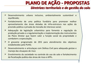 PLANO DE AÇÃO - PROPOSTAS
                         Diretrizes territoriais e de gestão do solo
 Desenvolvimento urbano inclusivo, ambientalmente sustentável e
  equilibrado;
 Fortalecimento de uma política fundiária para promover melhor
  aproveitamento das áreas dotadas de infra-estrutura nas ações da
  provisão pública e privada da moradia de interesse social;
 Adequação da legislação urbanística para fomento e regulação da
  produção privada e a regulamentação e implementação dos instrumentos
  do Plano Diretor que fazem valer a função social da propriedade e
  combatem a especulação;
 O gravame programado de ZEIS para atendimento dos objetivos
  estabelecidos pelo PLHIS;
 Desenvolvimento e articulaçao com Defesa Civil para adequada gestao e
  manejo das situaçoes de risco
 Envolvimento da sociedade no controle do uso do solo e fortalecimento
  da fiscalização publica das áreas de risco e APPs.
 