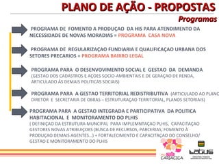 PLANO DE AÇÃO - PROPOSTAS
                                                               Programas
PROGRAMA DE FOMENTO A PRODUÇAO DA HIS PARA ATENDIMENTO DA
NECESSIDADE DE NOVAS MORADIAS = PROGRAMA CASA NOVA

PROGRAMA DE REGULARIZAÇAO FUNDIARIA E QUALIFICAÇAO URBANA DOS
SETORES PRECARIOS = PROGRAMA BAIRRO LEGAL

PROGRAMA PARA O DESENVOVIMENTO SOCIAL E GESTAO DA DEMANDA
(GESTAO DOS CADASTROS E AÇOES SOCIO-AMBIENTAIS E DE GERAÇAO DE RENDA,
ARTICULADO ÀS DEMAIS POLITICAS SOCIAIS)

PROGRAMA PARA A GESTAO TERRITORIAL REDISTRIBUTIVA (ARTICULADO AO PLANO
DIRETOR E SECRETARIA DE OBRAS – ESTRUTURAÇAO TERRITORIAL, PLANOS SETORIAIS)

PROGRAMA PARA A GESTAO INTEGRADA E PARTICIPATIVA DA POLITICA
HABITACIONAL E MONITORAMENTO DO PLHIS
( DEFINIÇAO DA ESTRUTURA MUNCIPAL PARA IMPLEMNTAÇAO PLHIS, CAPACITAÇAO
GESTORES NOVAS ATRIBUIÇOES (BUSCA DE RECURSOS, PARCERIAS, FOMENTO À
PRODUÇAO DEMAIS AGENTES…) + FORTALECIMENTO E CAPACITAÇAO DO CONSELHO/
GESTAO E MONITORAMENTO DO PLHIS
 
