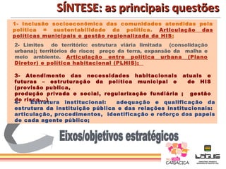 SÍNTESE: as principais questões
1- Inclusão socioeconômica das comunidades atendidas pela
política = sustentabilidade da política. Articulação das
políticas municipais e gestão regionalizada da HIS ;
2- Limites do território: estrutura viária limitada (consolidação
urbana); territórios de risco; preço da terra, expansão da malha e
meio ambiente. Articulação entre política urbana (Plano
Diretor) e política habitacional (PLHIS);

3- Atendimento das necessidades habitacionais atuais e
futuras – estruturação da política municipal e         de HIS
(provisão publica,
produção privada e social, regularização fundiária ; gestão
do risco...)
4-   Estrutura institucional:   adequação e qualificação da
estrutura da instituição pública e das relações institucionais:
articulação, procedimentos, identificação e reforço dos papeis
de cada agente público;
 
